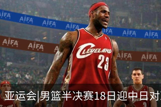 亚运会|男篮半决赛18日迎中日对决 廖三宁可否延续神勇表现？